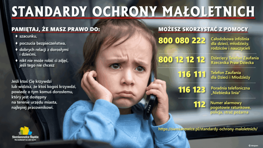Grafika Standardy Ochrony Małoletnich. Zdjęcie chłopca z telefonem. Treść: Pamiętaj, że masz prawo do szacunku, poczucia bezpieczeństwa, dobrych relacji z dorosłymi i dziećmi i że nikt nie może robić ci zdjęć jeśli tego nie chcesz. Jeśli dzieje się krzywda lub widzisz, że ktoś krzywdzi,, powiedz o tym komuś dorosłemu, który jest dostępny na terenie urzędu miasta, najlepiej pracownikowi urzędu. Telefony: 800 080 222 (całodobowy), 800 12 12 12 (RPD), 116 111 (dzieci i młodzież), 116 123 (Niebieska linia), 112 (alarmowy). Adres: siemianowice.pl/standardy-ochrony-maloletnich/. Na dole po lewej stronie: logo "Siemianowice Śląskie. Na weekend in na całe życie".